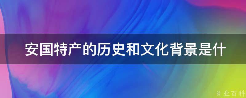  安国特产的历史和文化背景是什么？