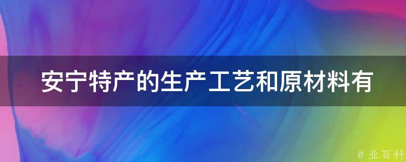  安宁特产的生产工艺和原材料有何特点？