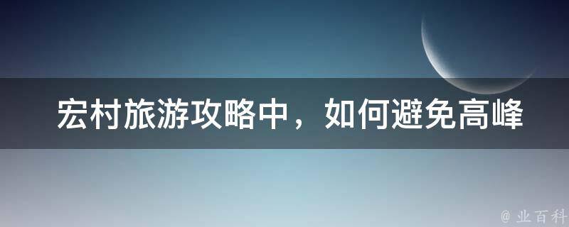  宏村旅游攻略中，如何避免高峰期拥堵？