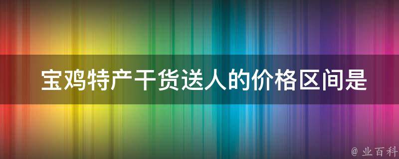  宝鸡特产干货送人的价格区间是多少？