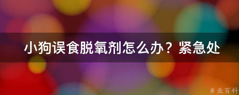  小狗误食脱氧剂怎么办？紧急处理方法与预防措施