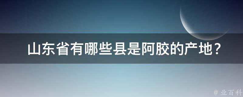  山东省有哪些县是阿胶的产地？