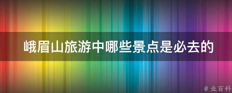  峨眉山旅游中哪些景点是必去的，如何安排行程？