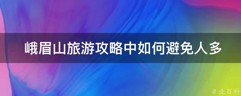  峨眉山旅游攻略中如何避免人多拥挤的情况？