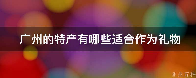  广州的特产有哪些适合作为礼物送给朋友和家人？