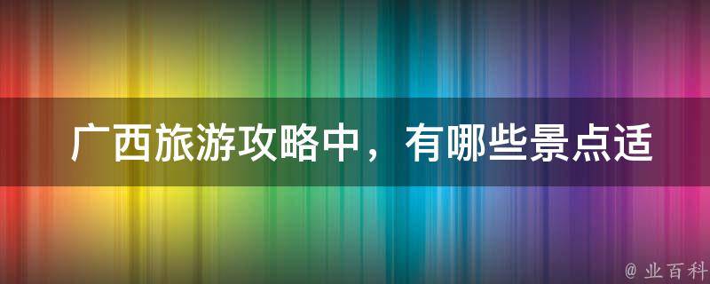  广西旅游攻略中，有哪些景点适合带小孩一起游玩？