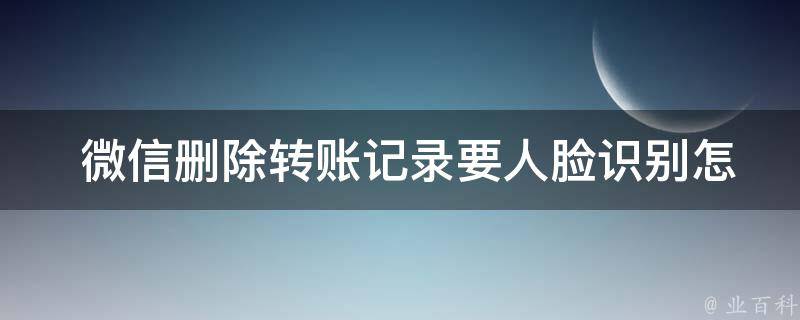  微信删除转账记录要人脸识别怎么关闭？全面解析与解决方法