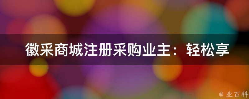  徽采商城注册采购业主：轻松享优惠，便捷采购