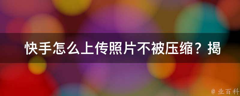  快手怎么上传照片不被压缩？揭秘最佳上传技巧！