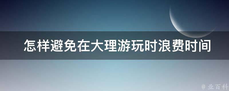  怎样避免在大理游玩时浪费时间或者错过重要的景点？