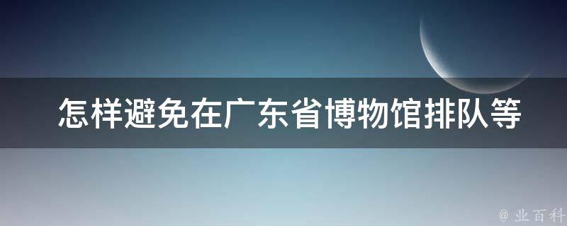  怎样避免在广东省博物馆排队等待？