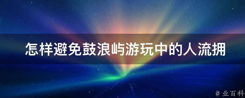  怎样避免鼓浪屿游玩中的人流拥堵？