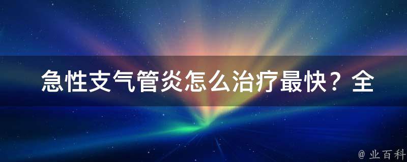  急性支气管炎怎么治疗最快？全面解析及其治疗方法