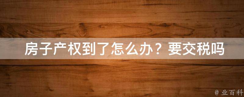  房子产权到了怎么办？要交税吗？一篇详细的攻略告诉你答案