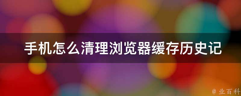  手机怎么清理浏览器缓存历史记录？全面指南在这里！