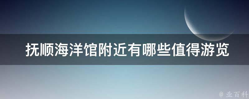  抚顺海洋馆附近有哪些值得游览的景点或美食推荐？