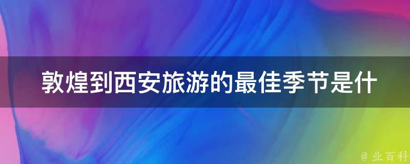  敦煌到西安旅游的最佳季节是什么时候？有哪些需要注意的事项？