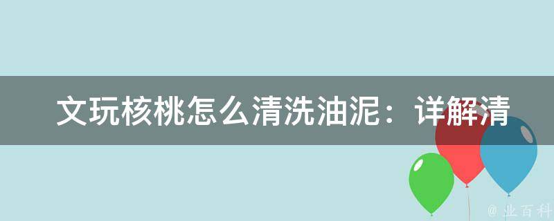  文玩核桃怎么清洗油泥：详解清洗步骤及注意事项