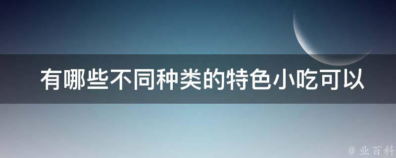  有哪些不同种类的特色小吃可以尝试？