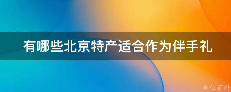  有哪些北京特产适合作为伴手礼送给朋友和家人？