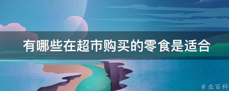  有哪些在超市购买的零食是适合作为小礼物送给朋友的？