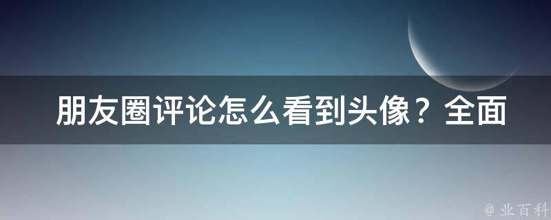  朋友圈评论怎么看到头像？全面解析朋友圈头像显示技巧