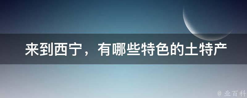  来到西宁，有哪些特色的土特产值得购买？