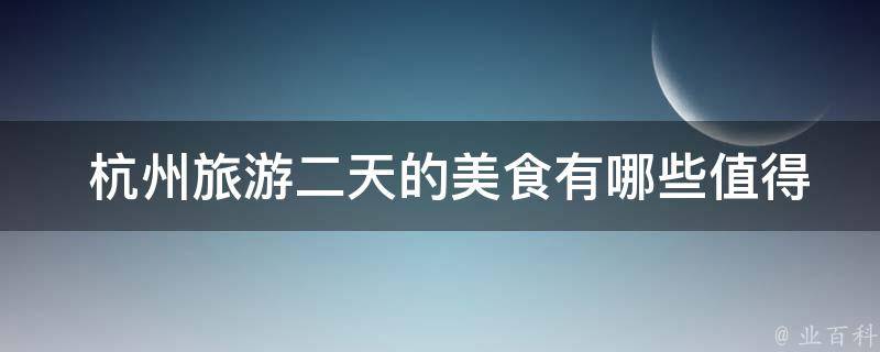  杭州旅游二天的美食有哪些值得尝试的推荐？