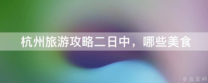  杭州旅游攻略二日中，哪些美食是必尝的？