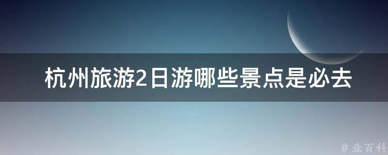  杭州旅游2日游哪些景点是必去的？