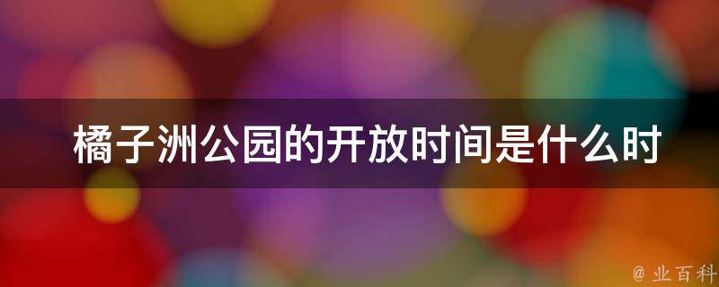  橘子洲公园的**时间是什么时候？门票价格如何？