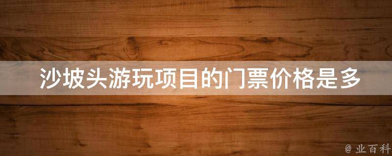  沙坡头游玩项目的门票价格是多少？