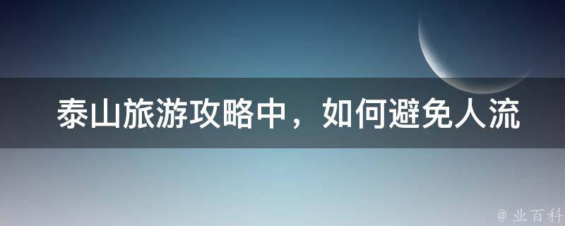  泰山旅游攻略中，如何避免人流拥堵的情况？