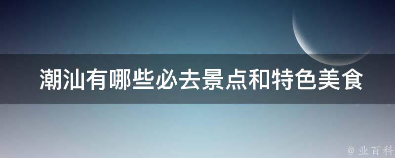  潮汕有哪些必去景点和特色美食？