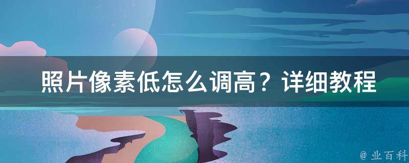  照片像素低怎么调高？详细教程助你提升照片质量