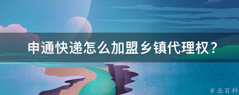  申通快递怎么加盟乡镇代理权？详细流程与注意事项为您解答