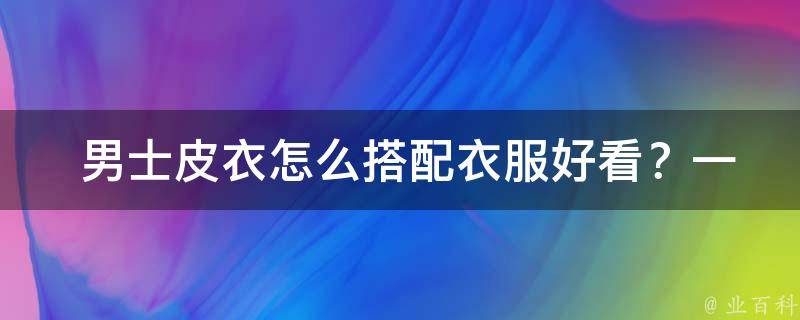  男士皮衣怎么搭配衣服好看？一篇详细指南告诉你