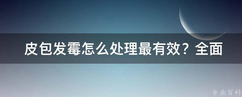  皮包发霉怎么处理最有效？全面解析与实用技巧