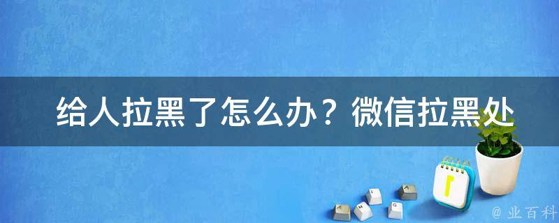  给人拉黑了怎么办？微信拉黑处理指南