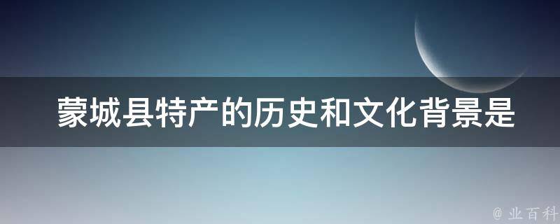  蒙城县特产的历史和文化背景是什么？