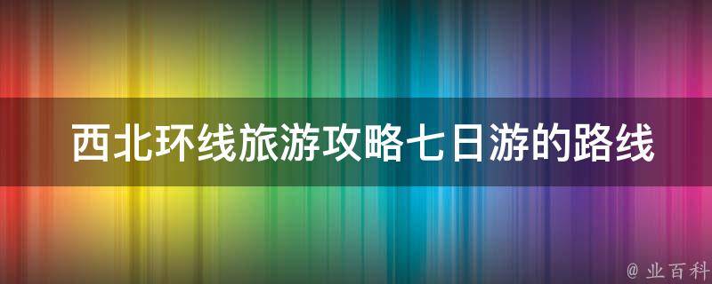  西北环线旅游攻略七日游的路线规划是怎样的？