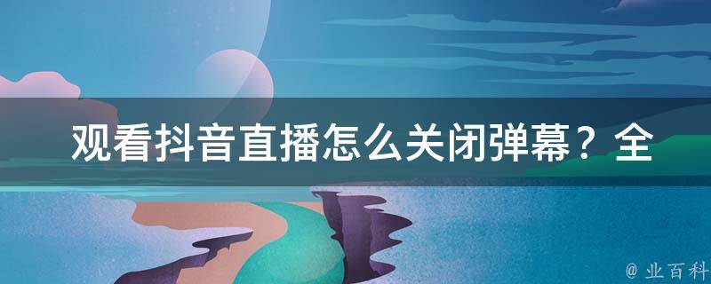  观看抖音直播怎么关闭弹幕？全方位指南在此！