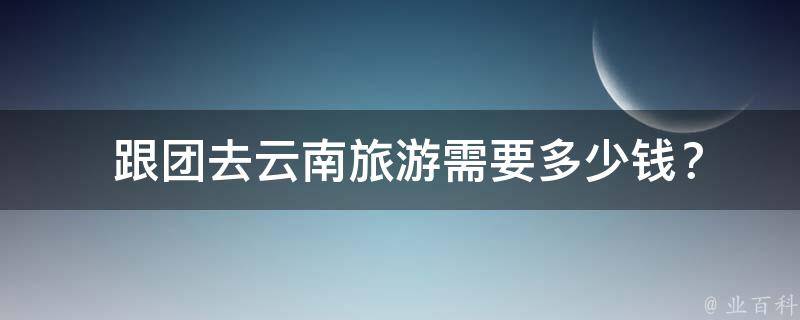  跟团去云南旅游需要多少钱？