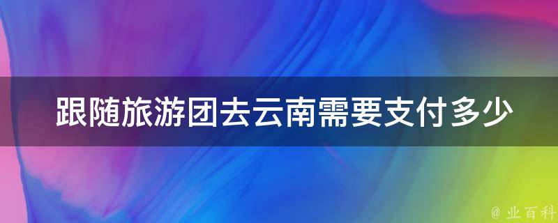  跟随旅游团去云南需要支付多少费用？