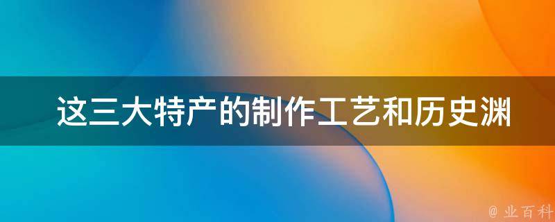  这三大特产的制作工艺和历史渊源是怎样的？