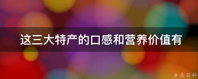  这三大特产的口感和营养价值有何特点？