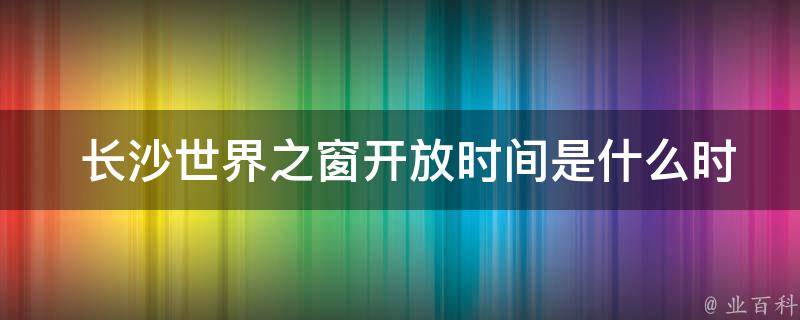  长沙世界之窗**时间是什么时候？