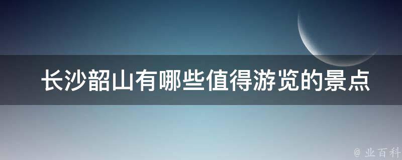  长沙韶山有哪些值得游览的景点？