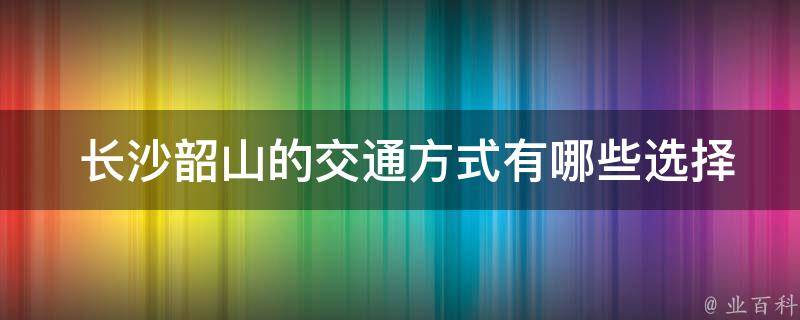  长沙韶山的交通方式有哪些选择？