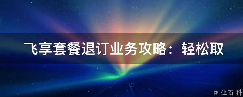  飞享套餐退订业务攻略：轻松取消不必要的订阅服务